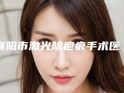 襄阳市激光除疤痕手术医生排行榜top10强攻略已备好-赵华医生更值得收藏