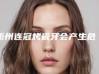 衢州连冠烤瓷牙会产生危险吗(衢州连冠烤瓷牙会不会危害到身体健康呢)