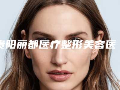 贵阳丽都医疗整形美容医院,贵阳容妍医疗美容口碑严选都是实力派