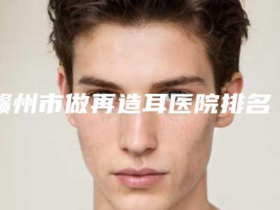 赣州市做再造耳医院排名榜六强口碑推荐(赣州市做再造耳整形医院)