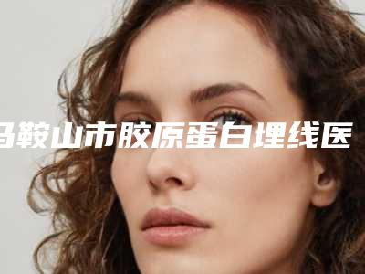 马鞍山市胶原蛋白埋线医生排名前三-前六已揭晓-吴坚医生价格费用新出炉