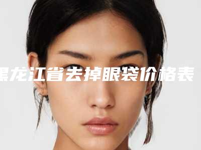 黑龙江省去掉眼袋价格表2025透明一览(2025年均价为:6813元)