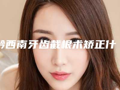 黔西南牙齿截根术矫正什么年龄好