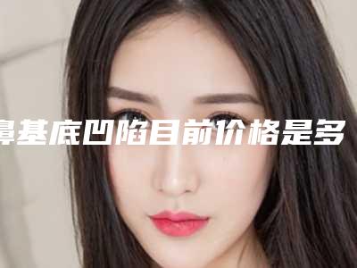 鼻基底凹陷目前价格是多少钱「鼻基底凹陷手术大概费用大致是多少」