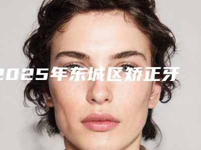 2025年东城区矫正牙齿牙套医院口碑榜十强评出-东城区矫正牙齿牙套口腔医院