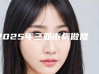 2025年三亚市病做隆鼻手术医院排名榜前10获好评多(三亚晨熹医疗美容诊所避坑不踩雷)
