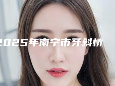 2025年南宁市牙斜桥修复价格(价目)免费一览-南宁市牙斜桥修复口腔价格一般要多少