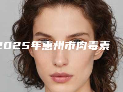 2025年惠州市肉毒素瘦小腿价格(价目)表新鲜出炉(惠州市肉毒素瘦小腿费用一般需要多少钱)