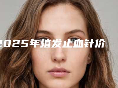2025年植发止血针价格与植发费用全知晓