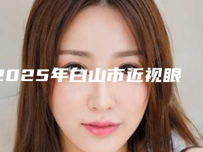 2025年白山市近视眼激光手术全飞秒医院上榜名单是专家大咖(白山煜颜医疗美容诊所在榜内)