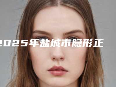 2025年盐城市隐形正颌正畸医院在榜名单前十名都有哪些医-盐城市隐形正颌正畸口腔医院
